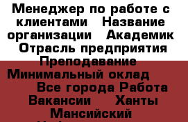 Менеджер по работе с клиентами › Название организации ­ Академик › Отрасль предприятия ­ Преподавание › Минимальный оклад ­ 30 000 - Все города Работа » Вакансии   . Ханты-Мансийский,Нефтеюганск г.